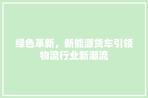 绿色革新，新能源货车引领物流行业新潮流