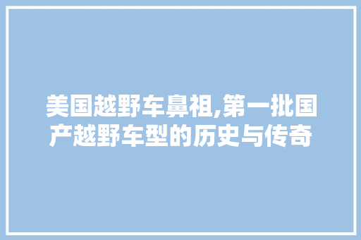 美国越野车鼻祖,第一批国产越野车型的历史与传奇