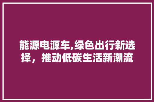能源电源车,绿色出行新选择，推动低碳生活新潮流