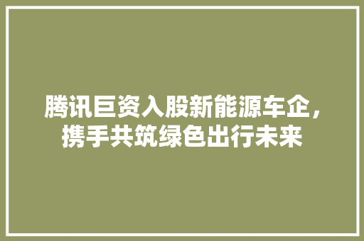腾讯巨资入股新能源车企，携手共筑绿色出行未来