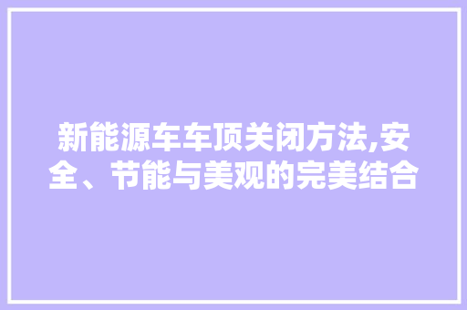 新能源车车顶关闭方法,安全、节能与美观的完美结合