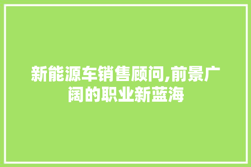新能源车销售顾问,前景广阔的职业新蓝海