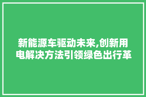 新能源车驱动未来,创新用电解决方法引领绿色出行革命