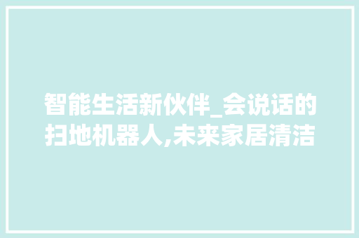 智能生活新伙伴_会说话的扫地机器人,未来家居清洁的革新者