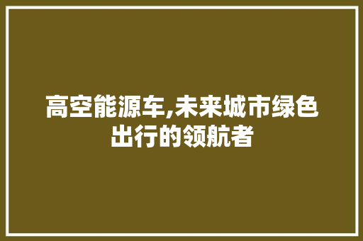 高空能源车,未来城市绿色出行的领航者