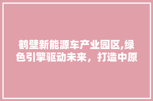 鹤壁新能源车产业园区,绿色引擎驱动未来，打造中原地区新能源汽车新高地