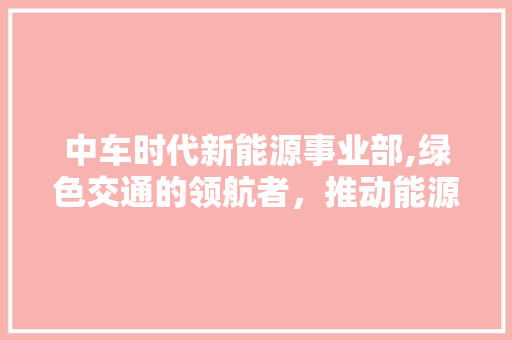 中车时代新能源事业部,绿色交通的领航者，推动能源变革新篇章