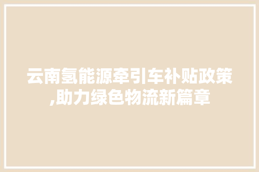 云南氢能源牵引车补贴政策,助力绿色物流新篇章