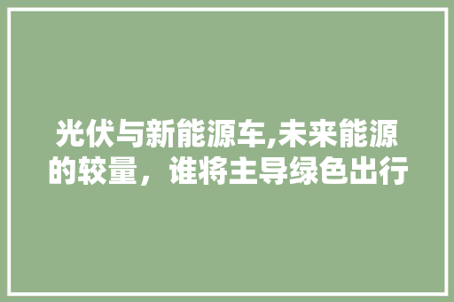 光伏与新能源车,未来能源的较量，谁将主导绿色出行