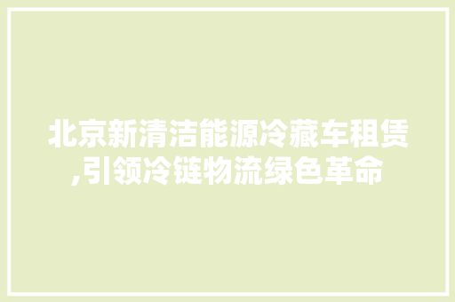 北京新清洁能源冷藏车租赁,引领冷链物流绿色革命