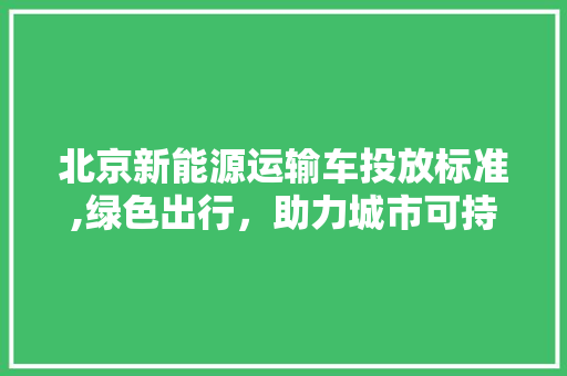 北京新能源运输车投放标准,绿色出行，助力城市可持续发展