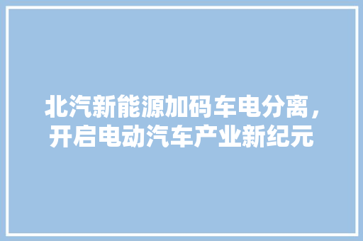 北汽新能源加码车电分离，开启电动汽车产业新纪元