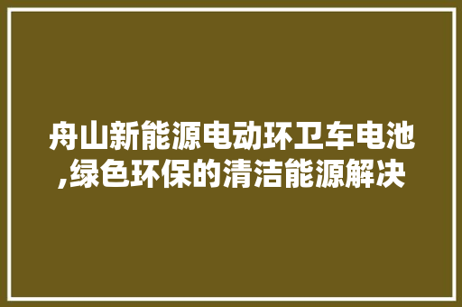 舟山新能源电动环卫车电池,绿色环保的清洁能源解决方法