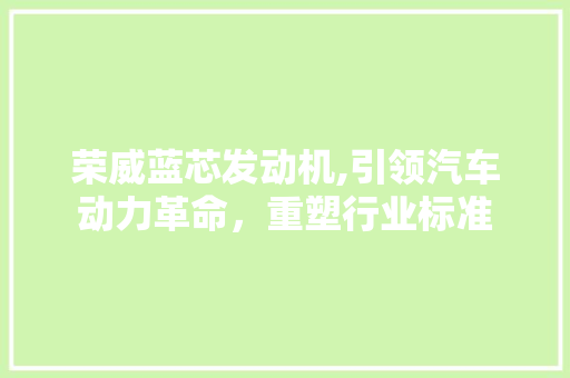 荣威蓝芯发动机,引领汽车动力革命，重塑行业标准