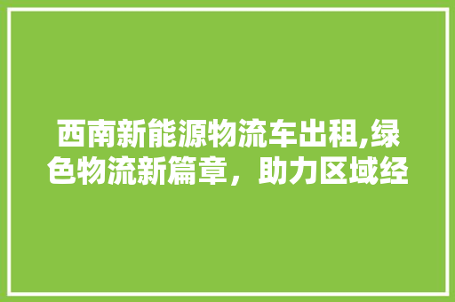 西南新能源物流车出租,绿色物流新篇章，助力区域经济发展