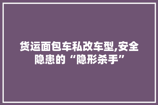货运面包车私改车型,安全隐患的“隐形杀手”