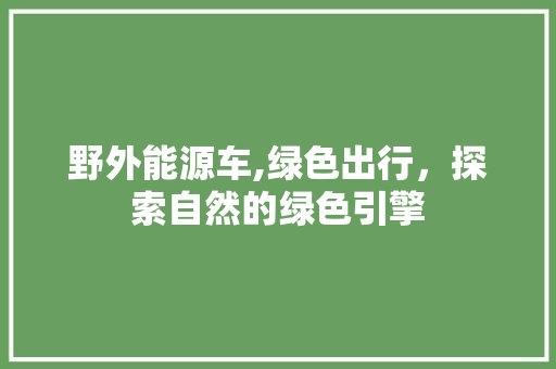 野外能源车,绿色出行，探索自然的绿色引擎