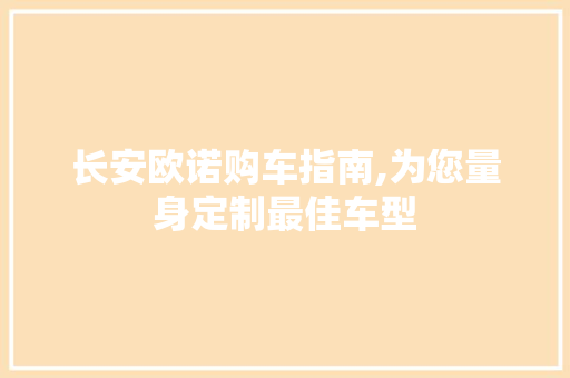 长安欧诺购车指南,为您量身定制最佳车型