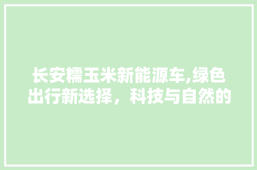 长安糯玉米新能源车,绿色出行新选择，科技与自然的完美融合 新款车型