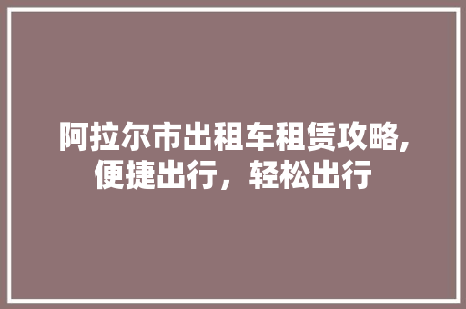 阿拉尔市出租车租赁攻略,便捷出行，轻松出行