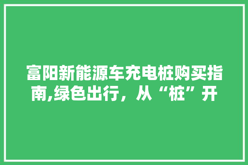 富阳新能源车充电桩购买指南,绿色出行，从“桩”开始