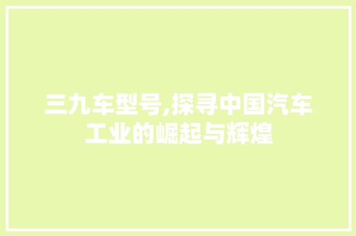 三九车型号,探寻中国汽车工业的崛起与辉煌