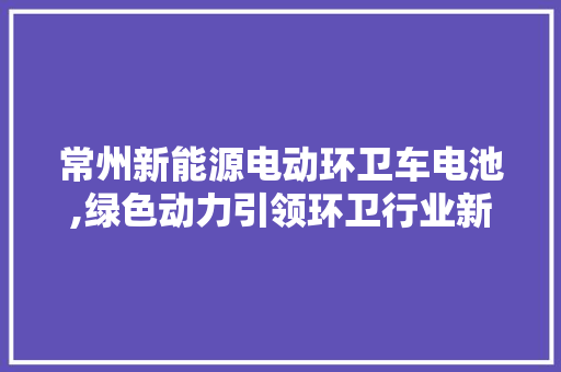 常州新能源电动环卫车电池,绿色动力引领环卫行业新潮流