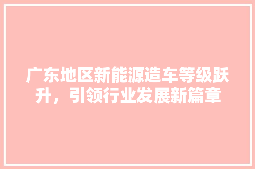 广东地区新能源造车等级跃升，引领行业发展新篇章
