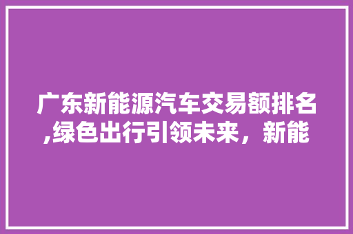 广东新能源汽车交易额排名,绿色出行引领未来，新能源市场蓬勃发展