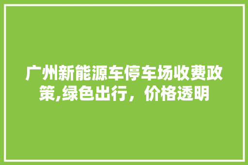 广州新能源车停车场收费政策,绿色出行，价格透明