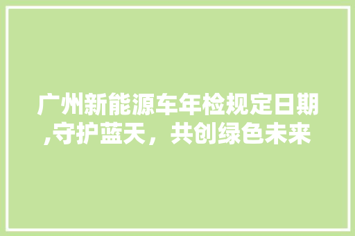广州新能源车年检规定日期,守护蓝天，共创绿色未来