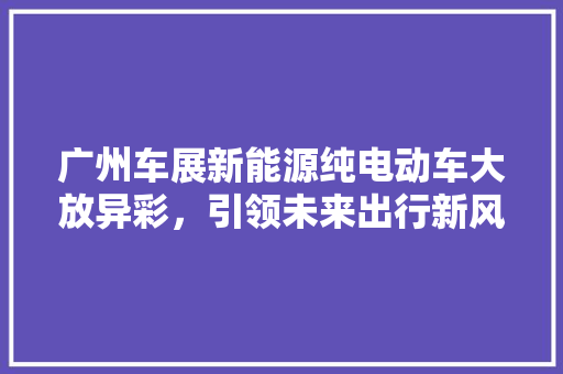 广州车展新能源纯电动车大放异彩，引领未来出行新风尚
