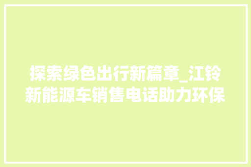 探索绿色出行新篇章_江铃新能源车销售电话助力环保未来