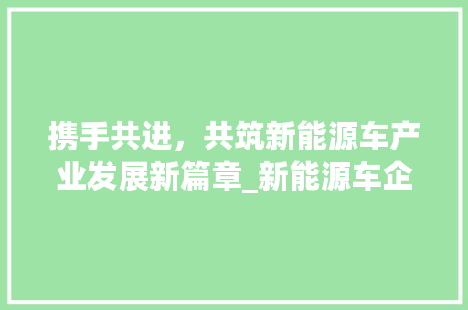 携手共进，共筑新能源车产业发展新篇章_新能源车企业合作协议解读