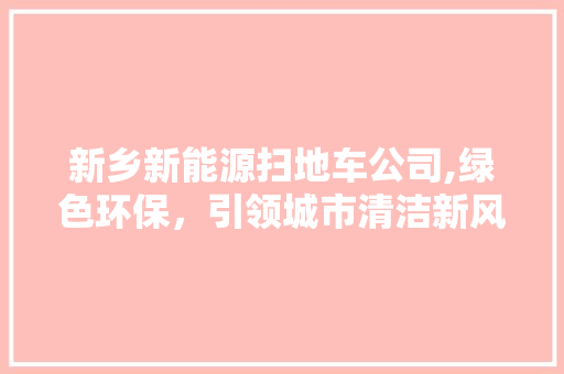 新乡新能源扫地车公司,绿色环保，引领城市清洁新风尚