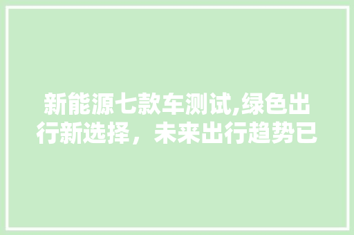 新能源七款车测试,绿色出行新选择，未来出行趋势已现