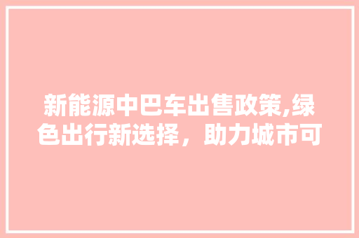 新能源中巴车出售政策,绿色出行新选择，助力城市可持续发展
