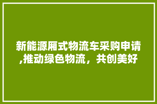 新能源厢式物流车采购申请,推动绿色物流，共创美好未来