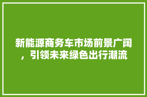 新能源商务车市场前景广阔，引领未来绿色出行潮流 车灯配件