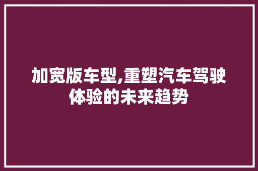 加宽版车型,重塑汽车驾驶体验的未来趋势