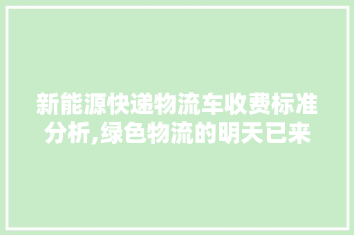 新能源快递物流车收费标准分析,绿色物流的明天已来 新能源汽车