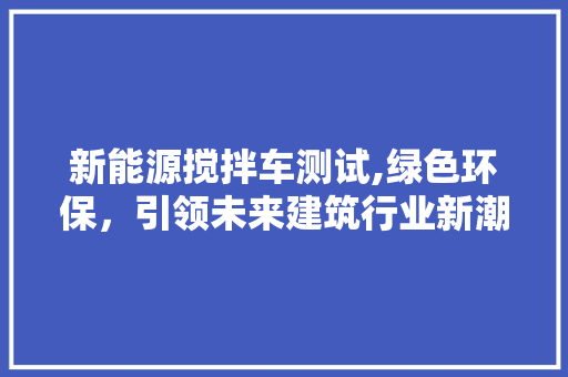 新能源搅拌车测试,绿色环保，引领未来建筑行业新潮流