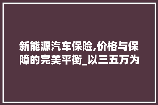 新能源汽车保险,价格与保障的完美平衡_以三五万为例