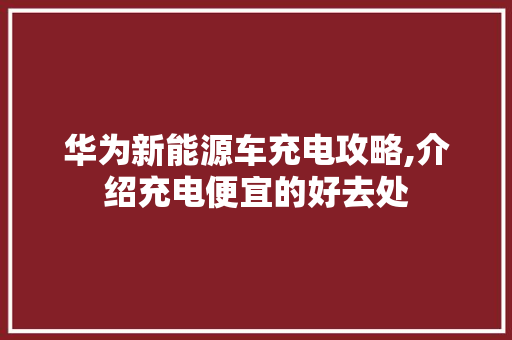 华为新能源车充电攻略,介绍充电便宜的好去处
