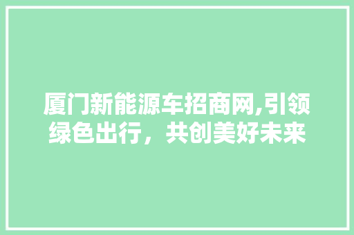 厦门新能源车招商网,引领绿色出行，共创美好未来
