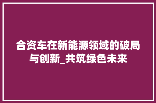 合资车在新能源领域的破局与创新_共筑绿色未来