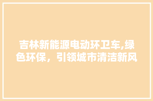 吉林新能源电动环卫车,绿色环保，引领城市清洁新风尚
