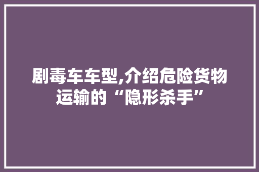 剧毒车车型,介绍危险货物运输的“隐形杀手”