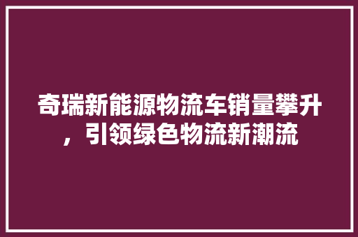 奇瑞新能源物流车销量攀升，引领绿色物流新潮流