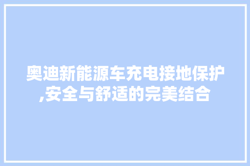 奥迪新能源车充电接地保护,安全与舒适的完美结合